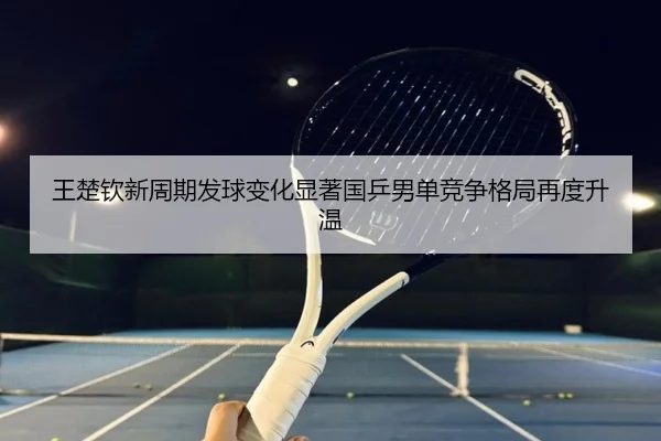 王楚钦新周期发球变化显著国乒男单竞争格局再度升温 | JiangnanSports
