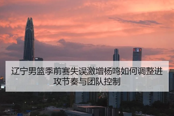 辽宁男篮季前赛失误激增杨鸣如何调整进攻节奏与团队控制 | JiangnanSports